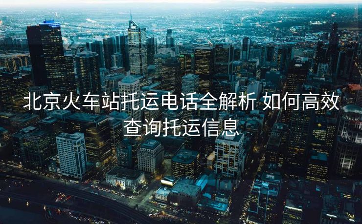 北京火車站托運(yùn)電話全解析 如何高效查詢托運(yùn)信息 北京火車站托運(yùn)電話全解析 如何高效查詢托運(yùn)信息