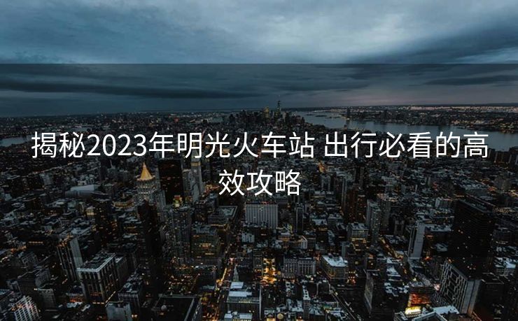 揭秘2023年明光火車站 出行必看的高效攻略