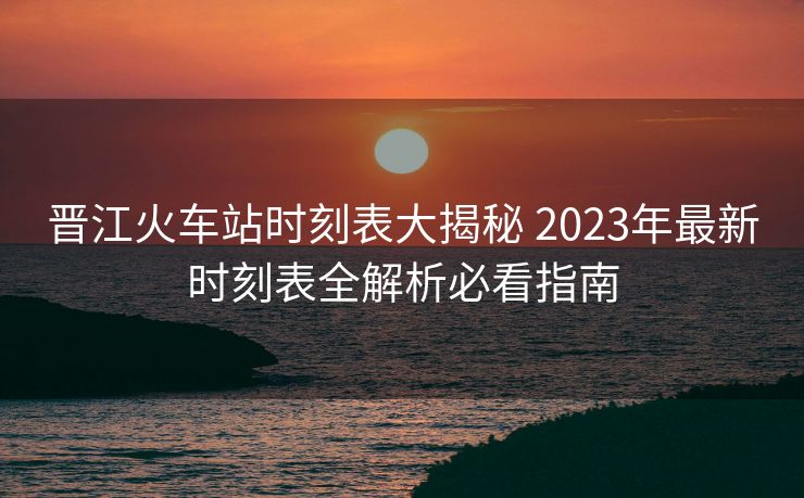 晉江火車(chē)站時(shí)刻表大揭秘 2023年最新時(shí)刻表全解析必看指南