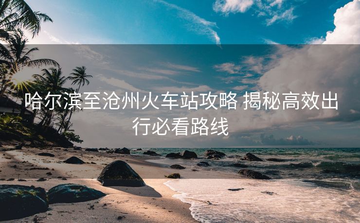 哈爾濱至滄州火車站攻略 揭秘高效出行必看路線