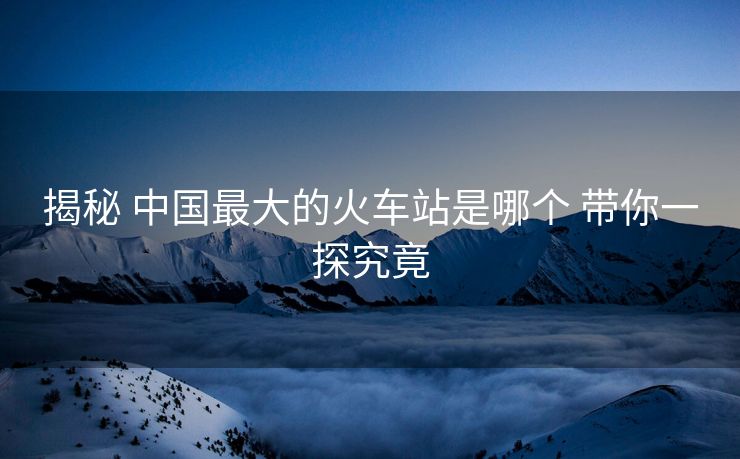 揭秘 中國(guó)最大的火車(chē)站是哪個(gè) 帶你一探究竟 揭秘 中國(guó)最大的火車(chē)站是哪個(gè) 帶你一探究竟