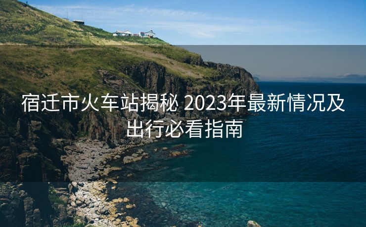 宿遷市火車站揭秘 2023年最新情況及出行必看指南