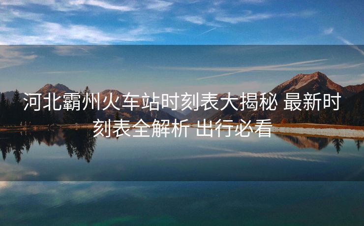 河北霸州火車站時刻表大揭秘 最新時刻表全解析 出行必看
