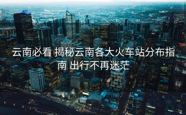 云南必看 揭秘云南各大火車站分布指南 出行不再迷茫