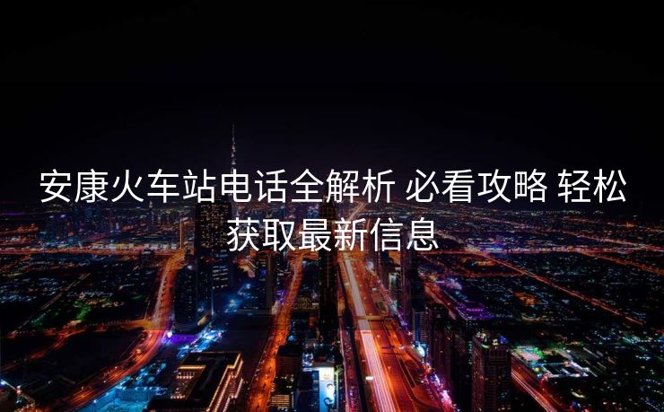 安康火車站電話全解析 必看攻略 輕松獲取最新信息