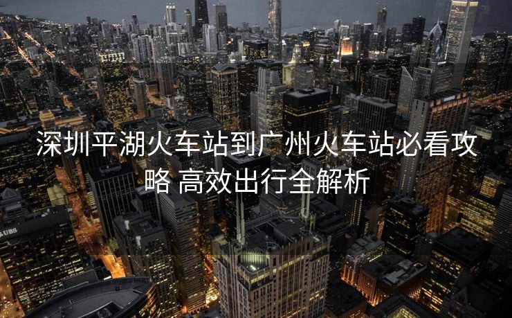 深圳平湖火車站到廣州火車站必看攻略 高效出行全解析