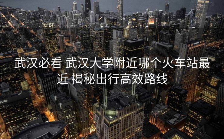 武漢必看 武漢大學(xué)附近哪個(gè)火車站最近 揭秘出行高效路線