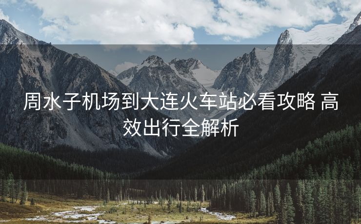 周水子機(jī)場(chǎng)到大連火車站必看攻略 高效出行全解析