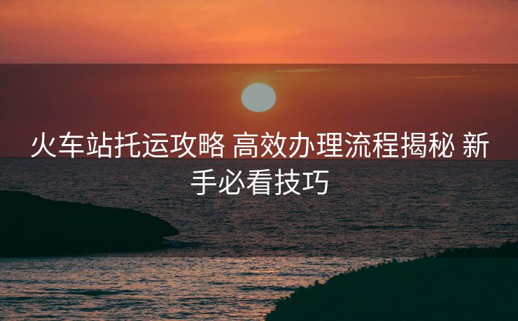 火車站托運(yùn)攻略 高效辦理流程揭秘 新手必看技巧