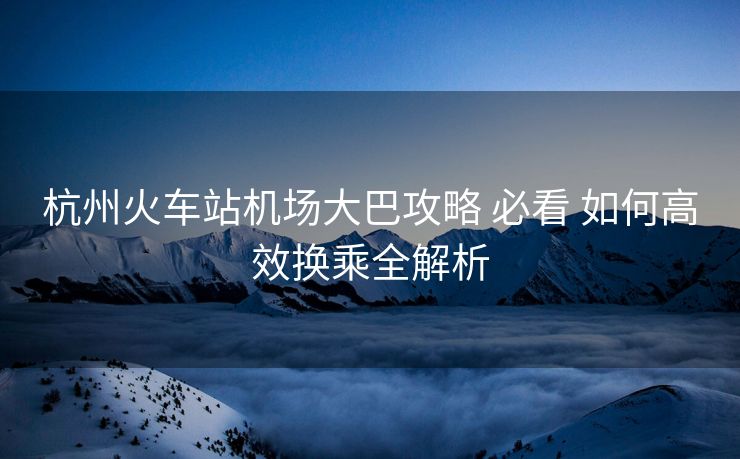 杭州火車站機場大巴攻略 必看 如何高效換乘全解析