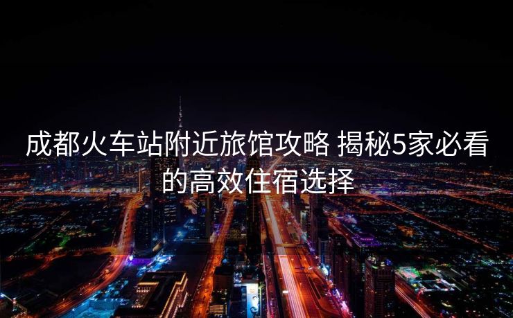 成都火車站附近旅館攻略 揭秘5家必看的高效住宿選擇