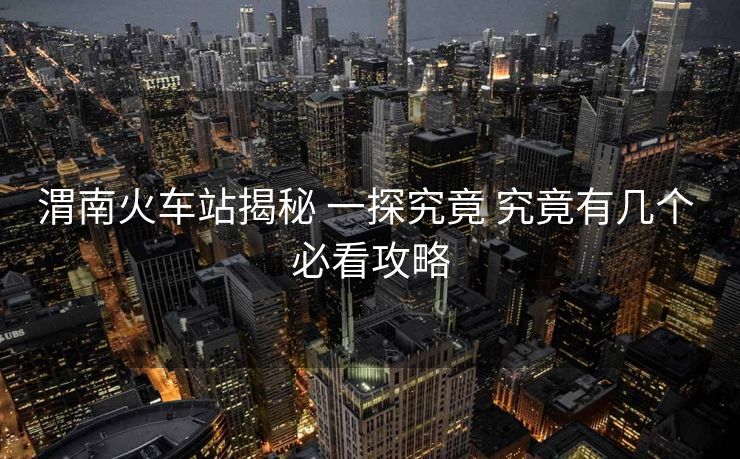 渭南火車站揭秘 一探究竟 究竟有幾個 必看攻略