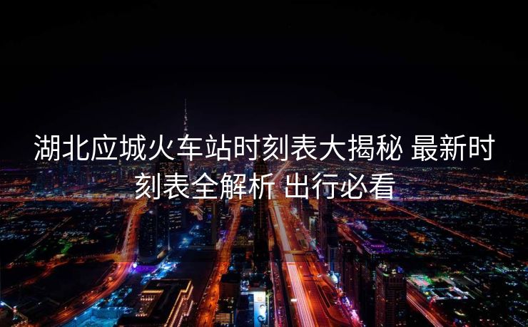 湖北應城火車站時刻表大揭秘 最新時刻表全解析 出行必看