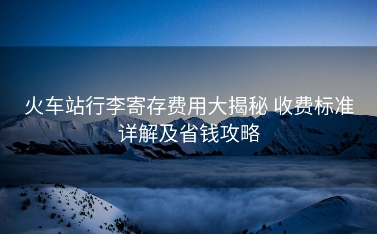 火車站行李寄存費(fèi)用大揭秘 收費(fèi)標(biāo)準(zhǔn)詳解及省錢攻略