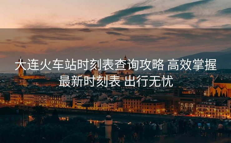 大連火車站時(shí)刻表查詢攻略 高效掌握最新時(shí)刻表 出行無(wú)憂