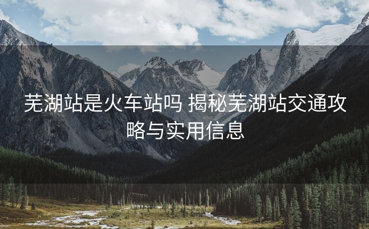 蕪湖站是火車站嗎 揭秘蕪湖站交通攻略與實用信息