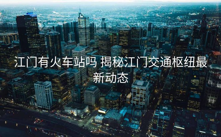 江門有火車站嗎 揭秘江門交通樞紐最新動態(tài)