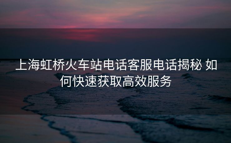上海虹橋火車站電話客服電話揭秘 如何快速獲取高效服務(wù)