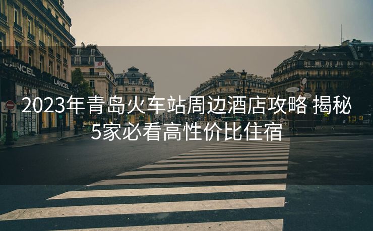 2023年青島火車站周邊酒店攻略 揭秘5家必看高性價比住宿