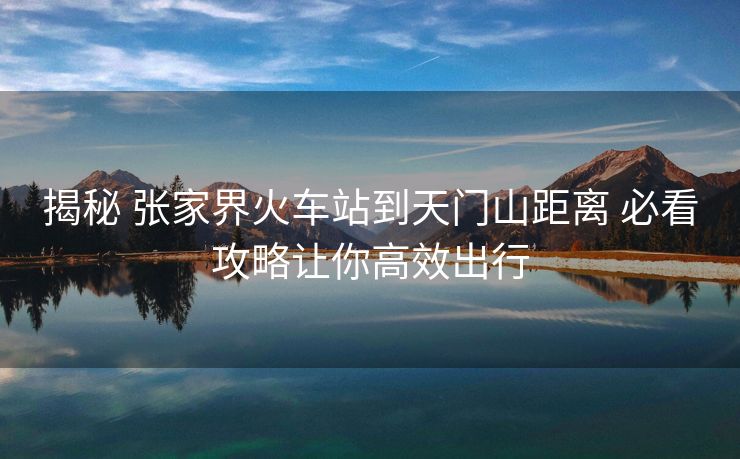 揭秘 張家界火車站到天門山距離 必看攻略讓你高效出行