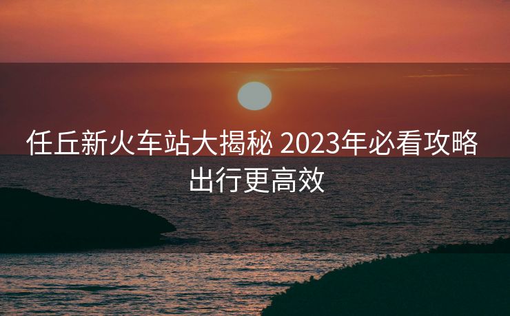 任丘新火車站大揭秘 2023年必看攻略 出行更高效