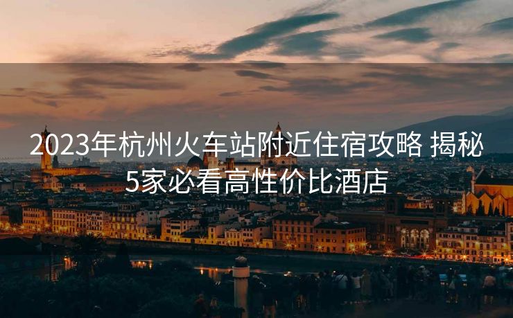 2023年杭州火車站附近住宿攻略 揭秘5家必看高性價比酒店