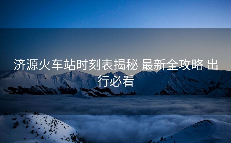 濟(jì)源火車(chē)站時(shí)刻表揭秘 最新全攻略 出行必看