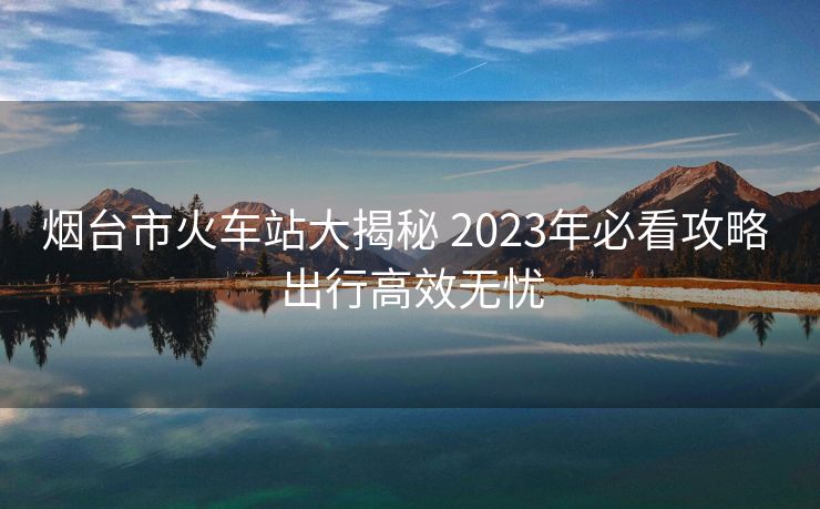 煙臺(tái)市火車(chē)站大揭秘 2023年必看攻略 出行高效無(wú)憂(yōu)
