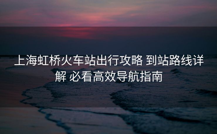 上海虹橋火車站出行攻略 到站路線詳解 必看高效導(dǎo)航指南