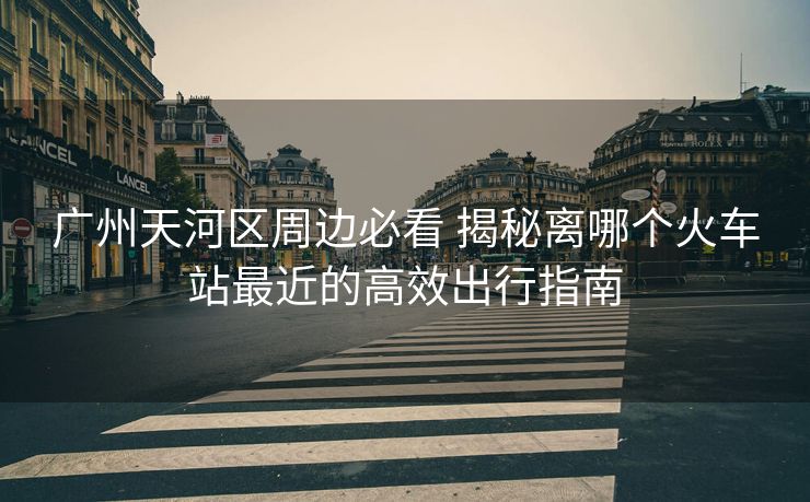 廣州天河區(qū)周邊必看 揭秘離哪個(gè)火車站最近的高效出行指南