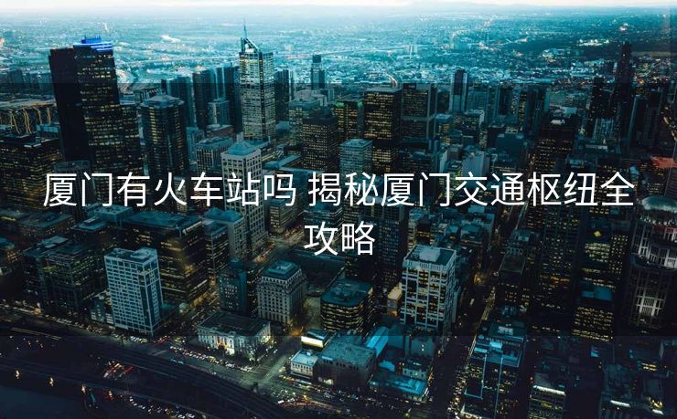 廈門有火車站嗎 揭秘廈門交通樞紐全攻略
