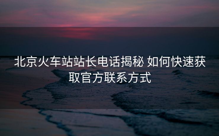北京火車站站長電話揭秘 如何快速獲取官方聯(lián)系方式