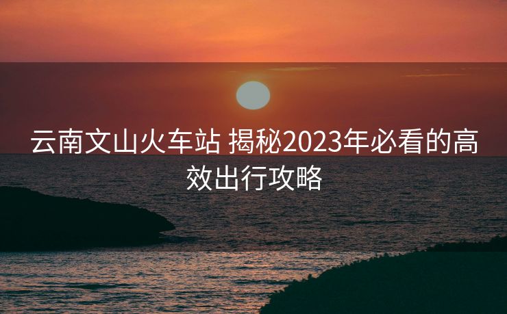 云南文山火車站 揭秘2023年必看的高效出行攻略 云南文山火車站 揭秘2023年必看的高效出行攻略