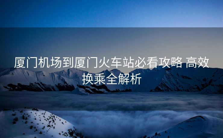 廈門機(jī)場到廈門火車站必看攻略 高效換乘全解析
