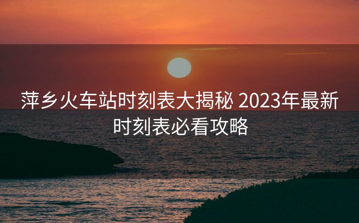 萍鄉(xiāng)火車站時(shí)刻表大揭秘 2023年最新時(shí)刻表必看攻略