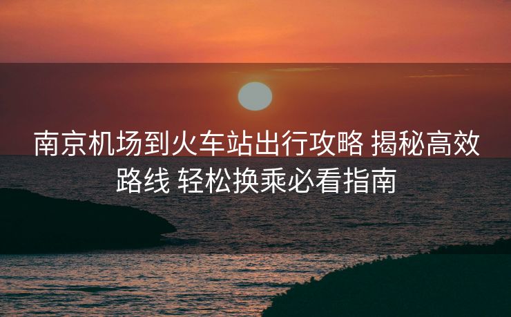 南京機場到火車站出行攻略 揭秘高效路線 輕松換乘必看指南