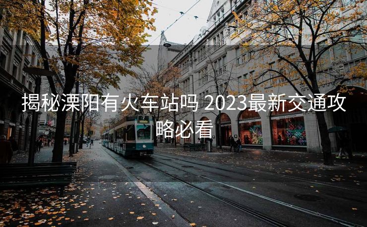揭秘溧陽有火車站嗎 2023最新交通攻略必看