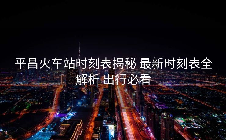 平昌火車站時(shí)刻表揭秘 最新時(shí)刻表全解析 出行必看