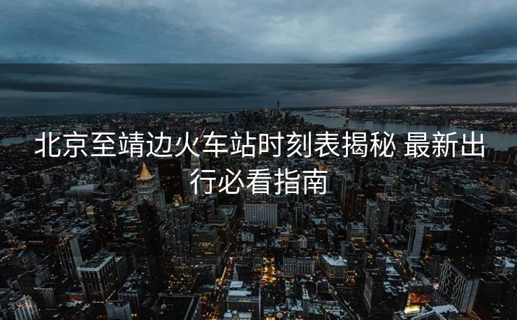 北京至靖邊火車站時(shí)刻表揭秘 最新出行必看指南 北京至靖邊火車站時(shí)刻表揭秘 最新出行必看指南