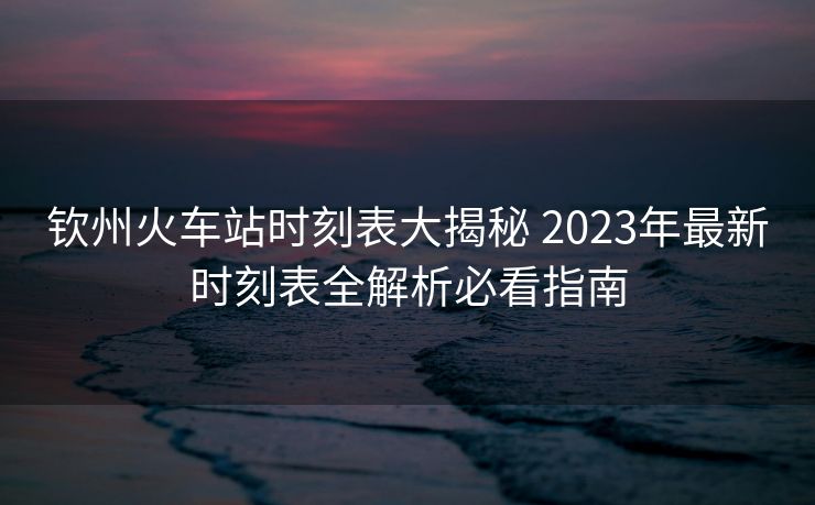 欽州火車站時刻表大揭秘 2023年最新時刻表全解析必看指南