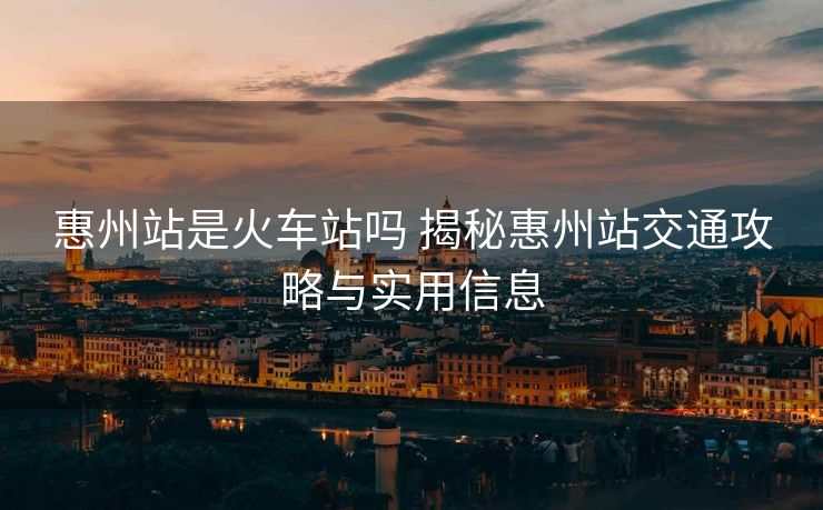 惠州站是火車站嗎 揭秘惠州站交通攻略與實用信息