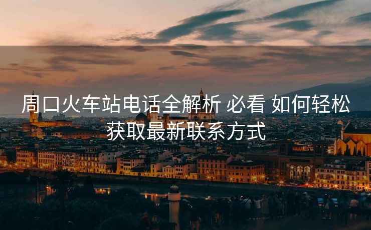 周口火車站電話全解析 必看 如何輕松獲取最新聯(lián)系方式