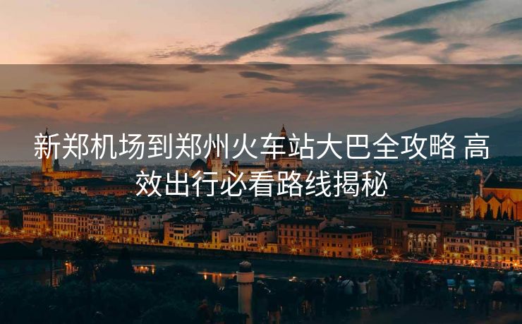 新鄭機場到鄭州火車站大巴全攻略 高效出行必看路線揭秘