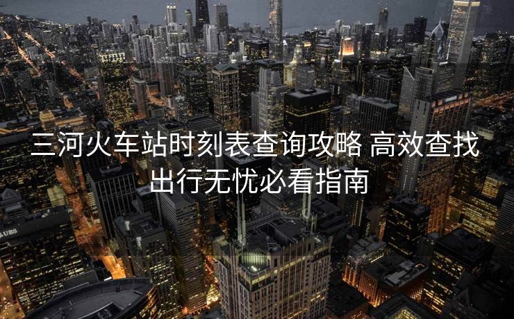 三河火車站時刻表查詢攻略 高效查找 出行無憂必看指南
