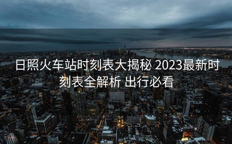 日照火車站時刻表大揭秘 2023最新時刻表全解析 出行必看