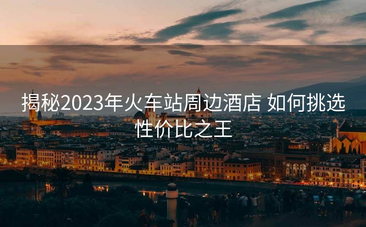 揭秘2023年火車站周邊酒店 如何挑選性價比之王