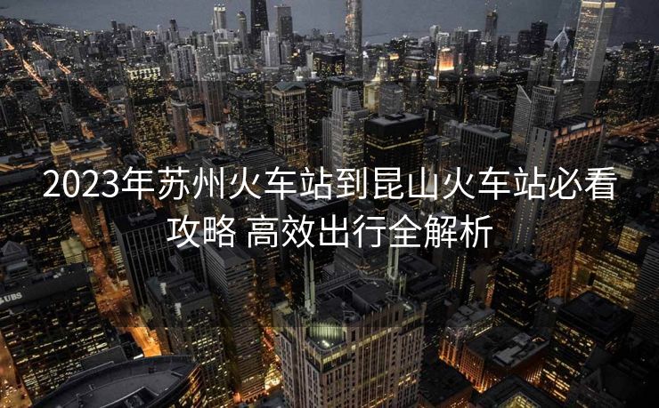 2023年蘇州火車(chē)站到昆山火車(chē)站必看攻略 高效出行全解析