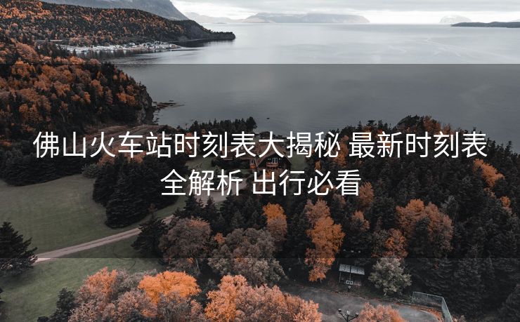 佛山火車站時(shí)刻表大揭秘 最新時(shí)刻表全解析 出行必看