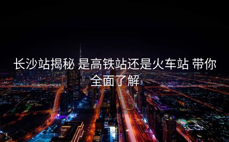 長沙站揭秘 是高鐵站還是火車站 帶你全面了解