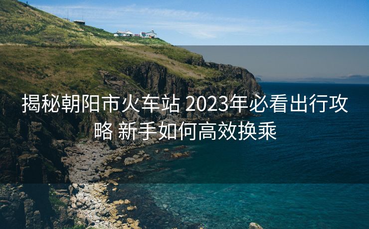 揭秘朝陽市火車站 2023年必看出行攻略 新手如何高效換乘 揭秘朝陽市火車站 2023年必看出行攻略 新手如何高效換乘